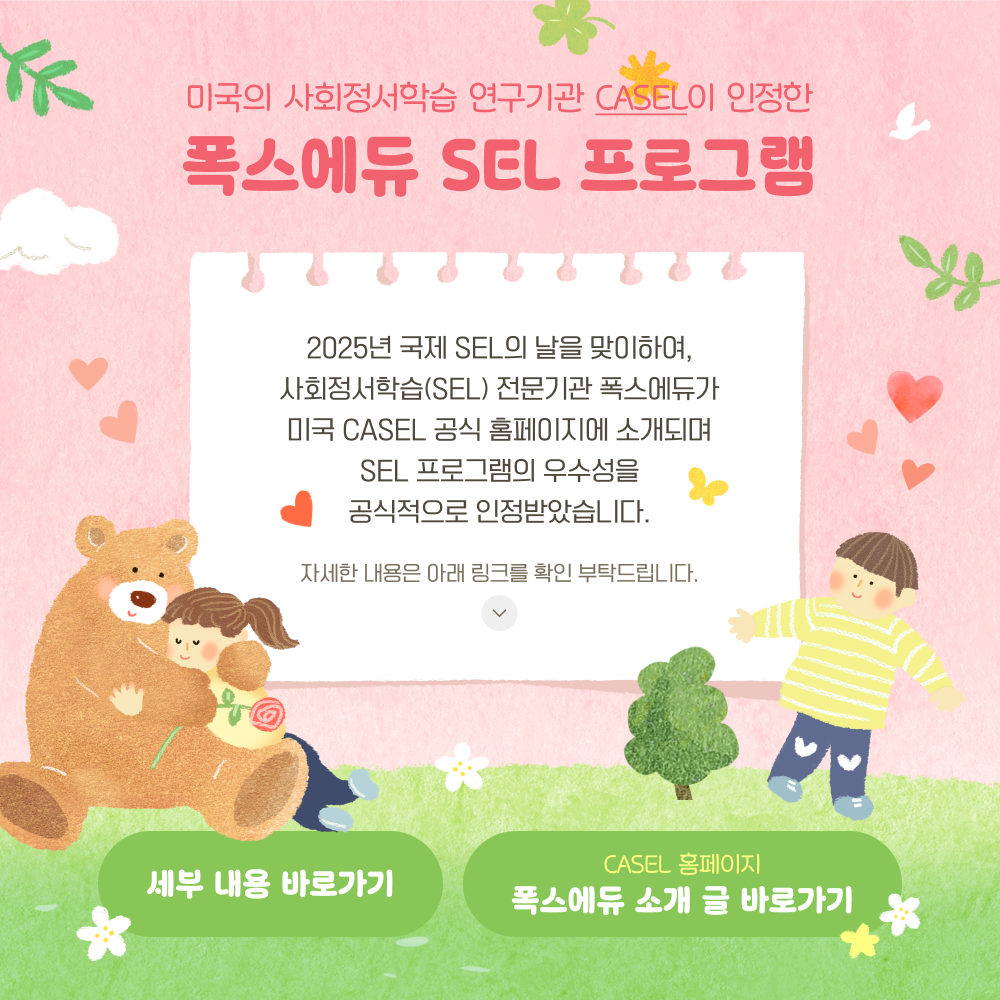 제목: 미국의 사회정서학습 연구기관 ‘CASEL’이 인정한 폭스에듀 SEL 프로그램
내용: 2025년 국제 SEL의 날을 맞이하여, 사회정서학습(SEL) 전문기관 폭스에듀가 미국 CASEL 공식 홈페이지에 소개되며 SEL 프로그램의 우수성을 공식적으로 인정받았습니다. 자세한 내용은 아래 링크를 확인 부탁드립니다. 세부 내용 바로가기 / CASEL 홈페이지 폭스에듀 소개 글 바로가기